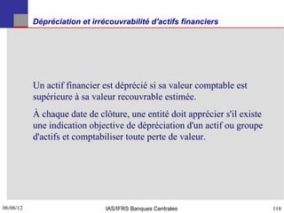 Dépréciation et irrécouvrabilité d'actifs financiers




           Un actif financier est déprécié si sa valeur comptable est
           supérieure à sa valeur recouvrable estimée.
           À chaque date de clôture, une entité doit apprécier s'il existe
           une indication objective de dépréciation d'un actif ou groupe
           d'actifs et comptabiliser toute perte de valeur.




06/06/12
118                            IAS/IFRS Banques Centrales                    118
 