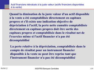 Actif financiers réévalués à la juste valeur (actifs financiers disponibles
            à la vente)


           Quand la diminution de la juste valeur d'un actif disponible
           à la vente a été comptabilisée directement en capitaux
           propres et s'il existe une indication objective de
           dépréciation à l'actif, la perte nette cumulée comptabilisée
           directement en capitaux propres doit être sortie des
           capitaux propres et comptabilisée dans le résultat net de
           l'exercice même si l'actif financier n'a pas été
           décomptabilisé
           La perte relative à la dépréciation, comptabilisée dans le
           compte de résultat pour un instrument financier
           disponible à la vente ne peut être reprise tant que
           l'instrument financier n'a pas été décomptabilisé


06/06/12
119                                 IAS/IFRS Banques Centrales                            119
 