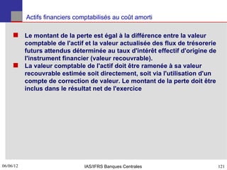 Actifs financiers comptabilisés au coût amorti

      Le montant de la perte est égal à la différence entre la valeur
       comptable de l'actif et la valeur actualisée des flux de trésorerie
       futurs attendus déterminée au taux d'intérêt effectif d'origine de
       l'instrument financier (valeur recouvrable).
      La valeur comptable de l'actif doit être ramenée à sa valeur
       recouvrable estimée soit directement, soit via l'utilisation d'un
       compte de correction de valeur. Le montant de la perte doit être
       inclus dans le résultat net de l'exercice




06/06/12
121                             IAS/IFRS Banques Centrales                   121
 