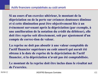 Actifs financiers comptabilisés au coût amorti


           Si au cours d'un exercice ultérieur, le montant de la
           dépréciation ou de la perte sur créances douteuses diminue
           et si cette diminution peut être objectivement liée à un
           événement survenant après la dépréciation (par exemple, à
           une amélioration de la notation du crédit du débiteur), elle
           doit être reprise soit directement, soit par ajustement d'un
           compte de correc-tion de valeur.
           La reprise ne doit pas aboutir à une valeur comptable de
           l'actif financier supérieure au coût amorti qui aurait été
           obtenu à la date de reprise de la dépréciation de l'actif
           financier, si la dépréciation n'avait pas été comptabilisée.
           Le montant de la reprise doit être inclus dans le résultat net
           de l'exercice.
06/06/12
122                              IAS/IFRS Banques Centrales                 122
 