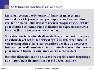 Actifs financiers comptabilisés au coût amorti


    La valeur comptable de tout actif financier qui n'est pas
    comptabilisé à la juste valeur parce que celle-ci ne peut être
    évaluée de façon fiable doit être revue à chaque date de clôture
    pour établir l'existence d'une indication de dépréciation sur la
    base des flux de trésorerie nets attendus.
    S'il existe une indication de dépréciation, le montant de la perte
    de valeur de cet actif financier est égal à la différence entre sa
    valeur comptable et la valeur actualisée des flux de trésorerie
    futurs attendus déterminée au taux d'intérêt courant du marché
    pour un actif financier similaire (valeur recouvrable).
    De telles dépréciations ne peuvent être reprises aussi longtemps
    que l'instrument financier n'a pas été décomptabilisé.

06/06/12
123                             IAS/IFRS Banques Centrales             123
 