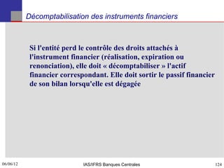 Décomptabilisation des instruments financiers



            Si l'entité perd le contrôle des droits attachés à
            l'instrument financier (réalisation, expiration ou
            renonciation), elle doit « décomptabiliser » l'actif
            financier correspondant. Elle doit sortir le passif financier
            de son bilan lorsqu'elle est dégagée




06/06/12
124                          IAS/IFRS Banques Centrales                     124
 