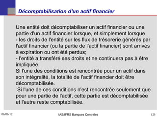 Décomptabilisation d'un actif financier


           Une entité doit décomptabiliser un actif financier ou une
           partie d'un actif financier lorsque, et simplement lorsque
           ­ les droits de l'entité sur les flux de trésorerie générés par
           l'actif financier (ou la partie de l'actif financier) sont arrivés
           à expiration ou ont été perdus;
           ­ l'entité a transféré ses droits et ne continuera pas à être
           impliquée.
           Si l'une des conditions est rencontrée pour un actif dans
           son intégralité, la totalité de l'actif financier doit être
           décomptabilisée.
            Si l'une de ces conditions n'est rencontrée seulement que
           pour une partie de l'actif, cette partie est décomptabilisée
           et l'autre reste comptabilisée.

06/06/12
125                            IAS/IFRS Banques Centrales                       125
 