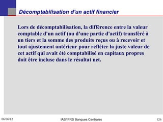 Décomptabilisation d'un actif financier

           Lors de décomptabilisation, la différence entre la valeur
           comptable d'un actif (ou d'une partie d'actif) transféré à
           un tiers et la somme des produits reçus ou à recevoir et
           tout ajustement antérieur pour refléter la juste valeur de
           cet actif qui avait été comptabilisé en capitaux propres
           doit être incluse dans le résultat net.




06/06/12
126                          IAS/IFRS Banques Centrales                 126
 