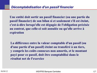 Décomptabdisation d'un passif financier


           Une entité doit sortir un passif financier (ou une partie du
           passif financier) de son bilan si et seulement s'il est éteint,
           c'est-à-dire lorsqu'elle est dégagée de l'obligation précisée
           au contrat, que celle-ci soit annulée ou qu'elle arrive à
           expiration


           La différence entre la valeur comptable d'un passif (ou
           d'une partie d'un passif) éteint ou transféré à un tiers,
           y compris les coûts connexes non amortis, et le montant
           payé pour ce passif, doit être comptabilisé dans le
           résultat net de l'exercice


06/06/12
127                            IAS/IFRS Banques Centrales                    127
 