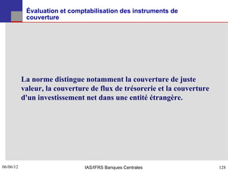 Évaluation et comptabilisation des instruments de
            couverture




           La norme distingue notamment la couverture de juste
           valeur, la couverture de flux de trésorerie et la couverture
           d'un investissement net dans une entité étrangère.




06/06/12
128                            IAS/IFRS Banques Centrales                 128
 