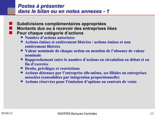 Postes à présenter
           dans le bilan ou en notes annexes - 1

      Subdivisions complémentaires appropriées
      Montants dus ou à recevoir des entreprises liées
      Pour chaque catégorie d’actions
              Nombre d’actions autorisées
              Actions émises et entièrement libérées / actions émises et non
               entièrement libérées
              Valeur nominale de chaque action ou mention de l’absence de valeur
               nominale
              Rapprochement entre le nombre d’actions en circulation en début et en
               fin d’exercice
              Droits, privilèges et restrictions
              Actions détenues par l’entreprise elle-même, ses filiales ou entreprises
               associées (consolidées par intégration proportionnelle)
              Actions réservées pour l’émission d’options ou contrats de vente




06/06/12
13                               IAS/IFRS Banques Centrales                               13
 