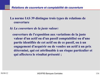 Relations de couverture et comptabilité de couverture


           La norme IAS 39 distingue trois types de relations de
             couverture
           b) La couverture de la juste valeur:
            couverture de l'exposition aux variations de la juste
             valeur d'un actif ou d'un passif comptabilisé ou d'une
             partie identifiée de cet actif ou de ce passif, ou à un
             engagement d'acquérir ou de vendre un actif à un prix
             déterminé, qui est attribuable à un risque particulier et
             qui affectera le résultat présenté ;




06/06/12
134                            IAS/IFRS Banques Centrales                134
 