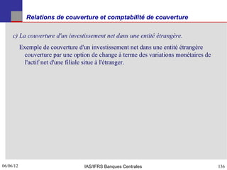 Relations de couverture et comptabilité de couverture

     c) La couverture d'un investissement net dans une entité étrangère.
           Exemple de couverture d'un investissement net dans une entité étrangère
             couverture par une option de change à terme des variations monétaires de
             l'actif net d'une filiale situe à l'étranger.




06/06/12
136                                 IAS/IFRS Banques Centrales                          136
 