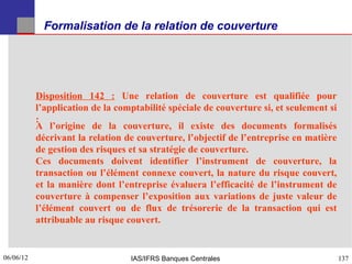 Formalisation de la relation de couverture




           Disposition 142 : Une relation de couverture est qualifiée pour
           l’application de la comptabilité spéciale de couverture si, et seulement si
           :
           A l’origine de la couverture, il existe des documents formalisés
           décrivant la relation de couverture, l’objectif de l’entreprise en matière
           de gestion des risques et sa stratégie de couverture.
           Ces documents doivent identifier l’instrument de couverture, la
           transaction ou l’élément connexe couvert, la nature du risque couvert,
           et la manière dont l’entreprise évaluera l’efficacité de l’instrument de
           couverture à compenser l’exposition aux variations de juste valeur de
           l’élément couvert ou de flux de trésorerie de la transaction qui est
           attribuable au risque couvert.


06/06/12
137                               IAS/IFRS Banques Centrales                             137
 