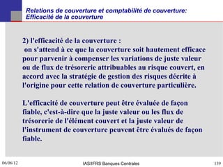Relations de couverture et comptabilité de couverture:
            Efficacité de la couverture


           2) l'efficacité de la couverture :
            on s'attend à ce que la couverture soit hautement efficace
           pour parvenir à compenser les variations de juste valeur
           ou de flux de trésorerie attribuables au risque couvert, en
           accord avec la stratégie de gestion des risques décrite à
           l'origine pour cette relation de couverture particulière.

           L'efficacité de couverture peut être évaluée de façon
           fiable, c'est-à-dire que la juste valeur ou les flux de
           trésorerie de l'élément couvert et la juste valeur de
           l'instrument de couverture peuvent être évalués de façon
           fiable.


06/06/12
139                            IAS/IFRS Banques Centrales                139
 