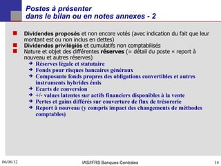 Postes à présenter
           dans le bilan ou en notes annexes - 2

      Dividendes proposés et non encore votés (avec indication du fait que leur
           montant est ou non inclus en dettes)
          Dividendes privilégiés et cumulatifs non comptabilisés
          Nature et objet des différentes réserves (= détail du poste « report à
           nouveau et autres réserves)
               Réserves légale et statutaire
               Fonds pour risques bancaires généraux
               Composante fonds propres des obligations convertibles et autres
                instruments hybrides émis
               Ecarts de conversion
               +/- values latentes sur actifs financiers disponibles à la vente
               Pertes et gains différés sur couverture de flux de trésorerie
               Report à nouveau (y compris impact des changements de méthodes
                comptables)




06/06/12
14                                IAS/IFRS Banques Centrales                        14
 