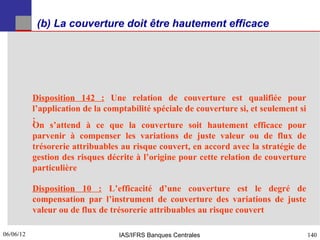 (b) La couverture doit être hautement efficace




           Disposition 142 : Une relation de couverture est qualifiée pour
           l’application de la comptabilité spéciale de couverture si, et seulement si
           :
           On s’attend à ce que la couverture soit hautement efficace pour
           parvenir à compenser les variations de juste valeur ou de flux de
           trésorerie attribuables au risque couvert, en accord avec la stratégie de
           gestion des risques décrite à l’origine pour cette relation de couverture
           particulière

           Disposition 10 : L’efficacité d’une couverture est le degré de
           compensation par l’instrument de couverture des variations de juste
           valeur ou de flux de trésorerie attribuables au risque couvert

06/06/12
140                               IAS/IFRS Banques Centrales                             140
 
