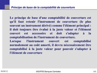 Principe de base de la comptabilité de couverture


           Le principe de base d'une comptabilité de couverture est
           qu'il faut retenir l'instrument de couverture (le plus
           souvent un instrument dérivé) comme l'élément principal :
           il doit toujours être évalué à la juste valeur et l'élément
           couvert est accessoire et doit s'adapter à la
           comptabilisation de l'instrument de couverture.
           Lorsque      l'instrument   couvert     est   comptabilisé
           normalement au coût amorti, il devra nécessairement être
           comptabilisé à la juste valeur pour pouvoir s'adapter à
           l'élément de couverture




06/06/12
145                            IAS/IFRS Banques Centrales                145
 