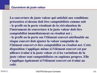 Couverture de juste valeur


           La couverture de juste valeur qui satisfait aux conditions
           présentées ci-dessus doit être comptabilisée comme suit
           - le profit ou la perte résultant de la réévaluation de
           l'instrument de couverture à la juste valeur doit être
           comptabilisé immédiatement en résultat net ;
           - le profit ou la perte sur l'élément couvert attribuable au
           risque couvert doit ajuster la valeur comptable de
           l'élément couvert et être comptabilisé en résultat net. Cette
           disposition s'applique même si l'élément couvert est par
           ailleurs évalué à la juste valeur et si les variations de la
           juste valeur sont comptabilisées en capitaux propres. Elle
           s'applique également si l'élément couvert est évalué au
           coût.
06/06/12
146                            IAS/IFRS Banques Centrales                  146
 