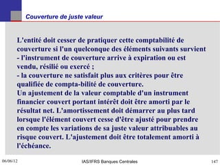 Couverture de juste valeur


       L'entité doit cesser de pratiquer cette comptabilité de
       couverture si l'un quelconque des éléments suivants survient
       - l'instrument de couverture arrive à expiration ou est
       vendu, résilié ou exercé ;
       - la couverture ne satisfait plus aux critères pour être
       qualifiée de compta-bilité de couverture.
       Un ajustement de la valeur comptable d'un instrument
       financier couvert portant intérêt doit être amorti par le
       résultat net. L'amortissement doit démarrer au plus tard
       lorsque l'élément couvert cesse d'être ajusté pour prendre
       en compte les variations de sa juste valeur attribuables au
       risque couvert. L'ajustement doit être totalement amorti à
       l'échéance.
06/06/12
147                           IAS/IFRS Banques Centrales              147
 