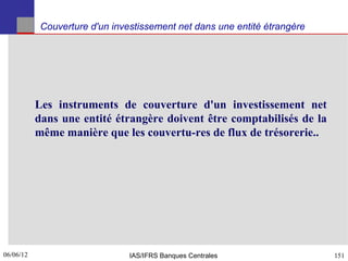Couverture d'un investissement net dans une entité étrangère




           Les instruments de couverture d'un investissement net
           dans une entité étrangère doivent être comptabilisés de la
           même manière que les couvertu-res de flux de trésorerie..




06/06/12
151                             IAS/IFRS Banques Centrales                 151
 