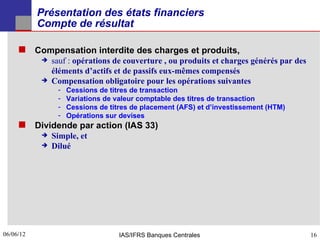 Présentation des états financiers
           Compte de résultat

      Compensation interdite des charges et produits,
              sauf : opérations de couverture , ou produits et charges générés par des
               éléments d’actifs et de passifs eux-mêmes compensés
              Compensation obligatoire pour les opérations suivantes
                ­   Cessions de titres de transaction
                ­   Variations de valeur comptable des titres de transaction
                ­   Cessions de titres de placement (AFS) et d’investissement (HTM)
                ­   Opérations sur devises
      Dividende par action (IAS 33)
              Simple, et
              Dilué




06/06/12
16                                 IAS/IFRS Banques Centrales                             16
 