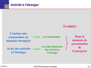 Activité à l’étranger




                                                             Traduire
        Conclure des
       transactions en                Les transactions               Dans la
      monnaie étrangère                                           monnaie de
                                                                  présentation
                                      Les états financiers             de
       Avoir des activités              des activités à
         à l’étranger                      l’étranger
                                                                  l’entreprise



06/06/12
166                          IAS/IFRS Banques Centrales                      166
 