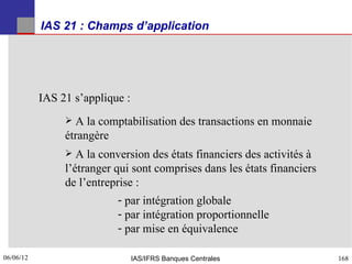 IAS 21 : Champs d’application




           IAS 21 s’applique :
                 A la comptabilisation des transactions en monnaie
                étrangère
                  A la conversion des états financiers des activités à
                l’étranger qui sont comprises dans les états financiers
                de l’entreprise :
                            - par intégration globale
                            - par intégration proportionnelle
                            - par mise en équivalence

06/06/12
168                              IAS/IFRS Banques Centrales               168
 