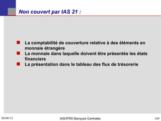 Non couvert par IAS 21 :




            La comptabilité de couverture relative à des éléments en
             monnaie étrangère
            La monnaie dans laquelle doivent être présentés les états
             financiers
            La présentation dans le tableau des flux de trésorerie




06/06/12
169                           IAS/IFRS Banques Centrales                 169
 