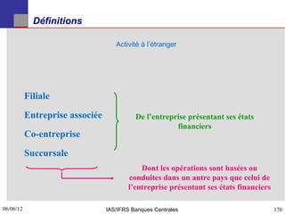 Définitions

                                    Activité à l’étranger




           Filiale

           Entreprise associée             De l’entreprise présentant ses états
                                                       financiers
           Co-entreprise

           Succursale
                                             Dont les opérations sont basées ou
                                         conduites dans un autre pays que celui de
                                         l’entreprise présentant ses états financiers

06/06/12
170                              IAS/IFRS Banques Centrales                             170
 