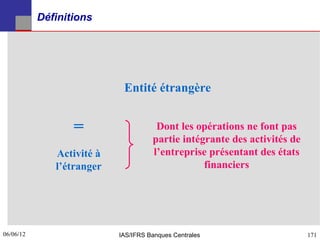 Définitions




                            Entité étrangère


                  =                   Dont les opérations ne font pas
                                     partie intégrante des activités de
              Activité à             l’entreprise présentant des états
              l’étranger                         financiers




06/06/12
171                        IAS/IFRS Banques Centrales                     171
 