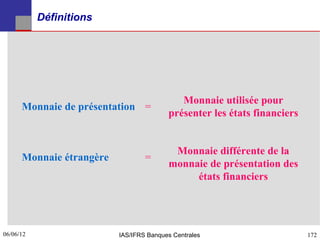Définitions




                                            Monnaie utilisée pour
      Monnaie de présentation =
                                         présenter les états financiers


                                          Monnaie différente de la
      Monnaie étrangère           =
                                         monnaie de présentation des
                                              états financiers




06/06/12
172                       IAS/IFRS Banques Centrales                      172
 