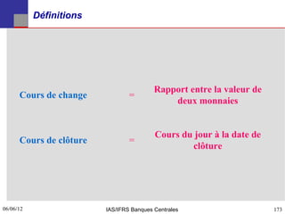 Définitions




                                          Rapport entre la valeur de
      Cours de change            =
                                              deux monnaies


                                          Cours du jour à la date de
      Cours de clôture           =
                                                  clôture




06/06/12
173                      IAS/IFRS Banques Centrales                    173
 