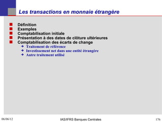Les transactions en monnaie étrangère

          Définition
          Exemples
          Comptabilisation initiale
          Présentation à des dates de clôture ultérieures
          Comptabilisation des écarts de change
               Traitement de référence
               Investissement net dans une entité étrangère
               Autre traitement utilisé




06/06/12
176                                 IAS/IFRS Banques Centrales   176
 