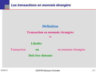 Les transactions en monnaie étrangère




                                      Définition
                         Transaction en monnaie étrangère
                                             =
                           Libellée
           Transaction        ou                      en monnaie étrangère
                          Doit être dénouée



06/06/12
177                            IAS/IFRS Banques Centrales                    177
 
