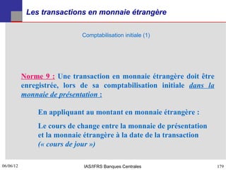 Les transactions en monnaie étrangère

                             Comptabilisation initiale (1)




           Norme 9 : Une transaction en monnaie étrangère doit être
           enregistrée, lors de sa comptabilisation initiale dans la
           monnaie de présentation :

               En appliquant au montant en monnaie étrangère :
               Le cours de change entre la monnaie de présentation
               et la monnaie étrangère à la date de la transaction
               (« cours de jour »)

06/06/12
179                          IAS/IFRS Banques Centrales                179
 
