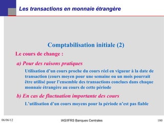 Les transactions en monnaie étrangère




                         Comptabilisation initiale (2)
           Le cours de change :
           a) Pour des raisons pratiques
              Utilisation d’un cours proche du cours réel en vigueur à la date de
              transaction (cours moyen pour une semaine ou un mois pourrait
              être utilisé pour l’ensemble des transactions conclues dans chaque
              monnaie étrangère au cours de cette période
           b) En cas de fluctuation importante des cours
              L’utilisation d’un cours moyens pour la période n’est pas fiable


06/06/12
180                             IAS/IFRS Banques Centrales                          180
 