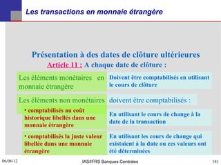 Les transactions en monnaie étrangère




               Présentation à des dates de clôture ultérieures
                     Article 11 : A chaque date de clôture :
           Les éléments monétaires en Doivent être comptabilisés en utilisant
           monnaie étrangère          le cours de clôture

           Les éléments non monétaires doivent être comptabilisés :
            • comptabilisés au coût
                                               En utilisant le cours de change à la
            historique libellés dans une
                                               date de la transaction
            monnaie étrangère
            • comptabilisés la juste valeur    En utilisant les cours de change qui
            libellée dans une monnaie          existaient à la date ou ces valeurs ont
            étrangère                          été déterminées
06/06/12
181                                IAS/IFRS Banques Centrales                            181
 