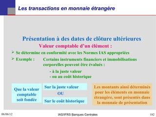 Les transactions en monnaie étrangère




               Présentation à des dates de clôture ultérieures
                       Valeur comptable d’un élément :
        Se détermine en conformité avec les Normes IAS appropriées
        Exemple :     Certains instruments financiers et immobilisations
                       corporelles peuvent être évalués :
                             - à la juste valeur
                             - ou au coût historique

                           Sur la juste valeur           Les montants ainsi déterminés
           Que la valeur
                                  OU                     pour les éléments en monnaie
            comptable
                                                         étrangère, sont présentés dans
            soit fondée    Sur le coût historique          la monnaie de présentation

06/06/12
182                               IAS/IFRS Banques Centrales                          182
 