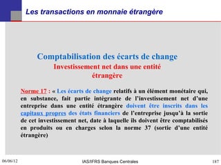 Les transactions en monnaie étrangère




                 Comptabilisation des écarts de change
                       Investissement net dans une entité
                                   étrangère

           Norme 17 : « Les écarts de change relatifs à un élément monétaire qui,
           en substance, fait partie intégrante de l’investissement net d’une
           entreprise dans une entité étrangère doivent être inscrits dans les
           capitaux propres des états financiers de l’entreprise jusqu’à la sortie
           de cet investissement net, date à laquelle ils doivent être comptabilisés
           en produits ou en charges selon la norme 37 (sortie d’une entité
           étrangère)



06/06/12
187                                IAS/IFRS Banques Centrales                          187
 