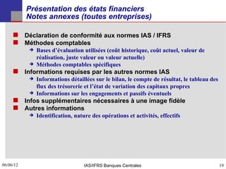 Présentation des états financiers
           Notes annexes (toutes entreprises)

      Déclaration de conformité aux normes IAS / IFRS
      Méthodes comptables
              Bases d’évaluation utilisées (coût historique, coût actuel, valeur de
               réalisation, juste valeur ou valeur actuelle)
              Méthodes comptables spécifiques
      Informations requises par les autres normes IAS
              Informations détaillées sur le bilan, le compte de résultat, le tableau des
               flux des trésorerie et l’état de variation des capitaux propres
              Informations sur les engagements et passifs éventuels
      Infos supplémentaires nécessaires à une image fidèle
      Autres informations
              Identification, nature des opérations et activités, effectifs




06/06/12
19                                 IAS/IFRS Banques Centrales                                19
 