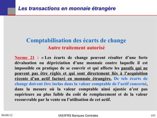 Les transactions en monnaie étrangère




                 Comptabilisation des écarts de change
                            Autre traitement autorisé
           Norme 21 : « Les écarts de change peuvent résulter d’une forte
           dévaluation ou dépréciation d’une monnaie contre laquelle il est
           impossible en pratique de se couvrir et qui affecte les passifs qui ne
           peuvent pas être réglés et qui sont directement liés à l’acquisition
           récente d’un actif facturé en monnaie étrangère. De tels écarts de
           change doivent être inclus dans la valeur comptable de l’actif concerné,
           dans la mesure où la valeur comptable ainsi ajustée n’est pas
           supérieure au plus faible du coût de remplacement et de la valeur
           recouvrable par la vente ou l’utilisation de cet actif.


06/06/12
191                               IAS/IFRS Banques Centrales                          191
 
