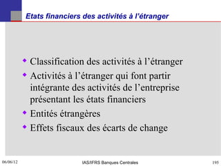 Etats financiers des activités à l’étranger




            Classification des activités à l’étranger
            Activités à l’étranger qui font partir
             intégrante des activités de l’entreprise
             présentant les états financiers
            Entités étrangères
            Effets fiscaux des écarts de change


06/06/12
195                          IAS/IFRS Banques Centrales   195
 