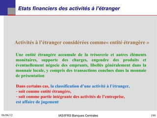 Etats financiers des activités à l’étranger




           Activités à l’étranger considérées comme« entité étrangère »

           Une entité étrangère accumule de la trésorerie et autres éléments
           monétaires, supporte des charges, engendre des produits et
           éventuellement négocie des emprunts, libellés généralement dans la
           monnaie locale, y compris des transactions conclues dans la monnaie
           de présentation

           Dans certains cas, la classification d’une activité à l’étranger,
           - soit comme entité étrangère,
           - soit comme partie intégrante des activités de l’entreprise,
           est affaire de jugement

06/06/12
199                                IAS/IFRS Banques Centrales                    199
 