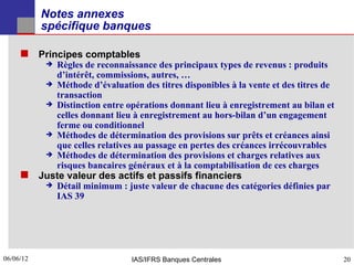 Notes annexes
           spécifique banques

      Principes comptables
              Règles de reconnaissance des principaux types de revenus : produits
               d’intérêt, commissions, autres, …
              Méthode d’évaluation des titres disponibles à la vente et des titres de
               transaction
              Distinction entre opérations donnant lieu à enregistrement au bilan et
               celles donnant lieu à enregistrement au hors-bilan d’un engagement
               ferme ou conditionnel
              Méthodes de détermination des provisions sur prêts et créances ainsi
               que celles relatives au passage en pertes des créances irrécouvrables
              Méthodes de détermination des provisions et charges relatives aux
               risques bancaires généraux et à la comptabilisation de ces charges
      Juste valeur des actifs et passifs financiers
              Détail minimum : juste valeur de chacune des catégories définies par
               IAS 39




06/06/12
20                                IAS/IFRS Banques Centrales                             20
 