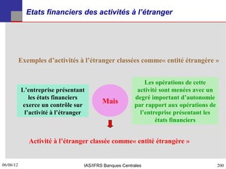 Etats financiers des activités à l’étranger




           Exemples d’activités à l’étranger classées comme« entité étrangère »


                                                            Les opérations de cette
           L’entreprise présentant                       activité sont menées avec un
              les états financiers                      degré important d’autonomie
           exerce un contrôle sur
                                          Mais          par rapport aux opérations de
            l’activité à l’étranger                       l’entreprise présentant les
                                                                états financiers


              Activité à l’étranger classée comme« entité étrangère »


06/06/12
200                               IAS/IFRS Banques Centrales                            200
 