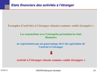 Etats financiers des activités à l’étranger




           Exemples d’activités à l’étranger classées comme« entité étrangère »

                    Les transactions avec l’entreprise présentant les états
                                          financiers

                  ne représentent pas un pourcentage élevé des opérations de
                                    l’activité à l’étranger



                 Activité à l’étranger classée comme« entité étrangère »


06/06/12
201                               IAS/IFRS Banques Centrales                   201
 