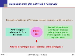 Etats financiers des activités à l’étranger




           Exemples d’activités à l’étranger classées comme« entité étrangère »


                                                              Les opérations de cette
              Par l’entreprise                                 activité sont financées
                                          Plutôt
             présentant les états                             principalement par ses
                 financiers                que               propres opérations ou des
                                                                 emprunts locaux



              Activité à l’étranger classée comme« entité étrangère »


06/06/12
202                                 IAS/IFRS Banques Centrales                           202
 