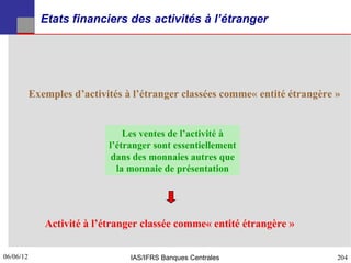 Etats financiers des activités à l’étranger




           Exemples d’activités à l’étranger classées comme« entité étrangère »


                                Les ventes de l’activité à
                            l’étranger sont essentiellement
                             dans des monnaies autres que
                              la monnaie de présentation




              Activité à l’étranger classée comme« entité étrangère »

06/06/12
204                              IAS/IFRS Banques Centrales                   204
 