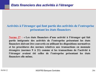 Etats financiers des activités à l’étranger




      Activités à l’étranger qui font partie des activités de l’entreprise
                        présentant les états financiers

           Norme 27 : « Les états financiers d’une activité à l’étranger qui fait
           partie intégrante des activités de l’entreprise présentant les états
           financiers doivent être convertis en utilisant les dispositions normatives
           et les procédures des normes relatives aux transactions en monnaie
           étrangère (normes 9 à 21) comme si les transactions de l’activité à
           l’étranger avaient été celles de l’entreprise présentant les états
           financiers elle même.




06/06/12
206                                IAS/IFRS Banques Centrales                           206
 