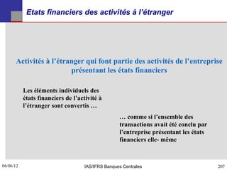 Etats financiers des activités à l’étranger




      Activités à l’étranger qui font partie des activités de l’entreprise
                        présentant les états financiers

           Les éléments individuels des
           états financiers de l’activité à
           l’étranger sont convertis …
                                                  … comme si l’ensemble des
                                                  transactions avait été conclu par
                                                  l’entreprise présentant les états
                                                  financiers elle- même



06/06/12
207                                IAS/IFRS Banques Centrales                         207
 