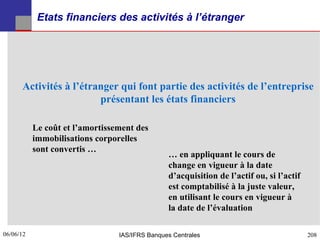 Etats financiers des activités à l’étranger




      Activités à l’étranger qui font partie des activités de l’entreprise
                        présentant les états financiers

           Le coût et l’amortissement des
           immobilisations corporelles
           sont convertis …
                                                … en appliquant le cours de
                                                change en vigueur à la date
                                                d’acquisition de l’actif ou, si l’actif
                                                est comptabilisé à la juste valeur,
                                                en utilisant le cours en vigueur à
                                                la date de l’évaluation

06/06/12
208                              IAS/IFRS Banques Centrales                               208
 
