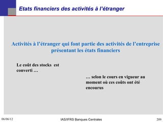 Etats financiers des activités à l’étranger




      Activités à l’étranger qui font partie des activités de l’entreprise
                        présentant les états financiers

           Le coût des stocks est
           converti …
                                                   … selon le cours en vigueur au
                                                   moment où ces coûts ont été
                                                   encourus




06/06/12
209                                 IAS/IFRS Banques Centrales                      209
 