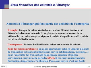 Etats financiers des activités à l’étranger




      Activités à l’étranger qui font partie des activités de l’entreprise

           Exemple : lorsque la valeur réalisable nette d’un élément du stock est
           déterminée dans une monnaie étrangère, cette valeur est convertie en
           utilisant le cours de change en vigueur à la date à laquelle a été déterminée
           la valeur réalisable nette

           Conséquence : le cours habituellement utilisé est le cours de clôture
           Pour des raisons pratiques : un cours approchant celui en vigueur à la date
           de transaction est souvent utilisé (cours moyen hebdomadaire, mensuel,…)
           pour l’ensemble des transactions dans chaque monnaie étrangère
           survenant au cours de cette période. MAIS, si ces cours connaissent des
           fluctuations importantes, l’utilisation d’un cours moyen n’est pas fiable

06/06/12
211                                IAS/IFRS Banques Centrales                          211
 